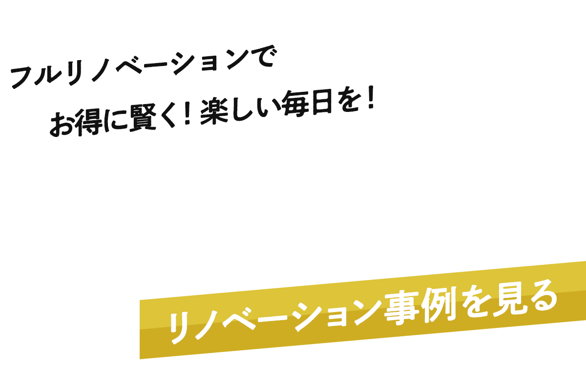 フルリノベーションでお得に賢く！楽しい毎日を！自分好みの空間を作ろう！リノベーション事例を見る