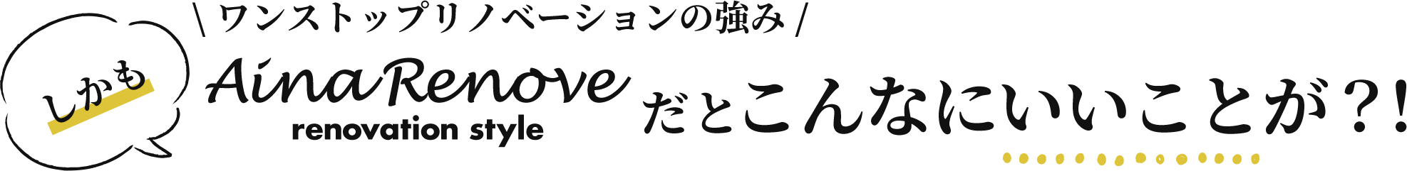 しかも、AinaRenove（アイーナリノベ）だとこんなにいいことが？！ワンストップリノベーションの強み